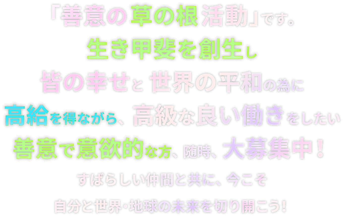 「善意の草の根活動」です。生き甲斐を創生し皆の幸せと世界の平和の為に高給を得ながら、高級な良い働きをしたい善意で意欲的な方、随時、大募集中！すばらしい仲間と共に、今こそ自分と世界・地球の未来を切り開こう！